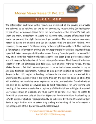 Money Maker Research Pvt. Ltd.
www.moneymakerfinancial.com
An ISO 9001-2008 Company
The information and views in this report, our website & all the service we provide
are believed to be reliable, but we do not accept any responsibility (or liability) for
errors of fact or opinion. Users have the right to choose the product/s that suits
them the most. Investment in Stocks has its own risks. Sincere efforts have been
made to present the right investment perspective. The information contained
herein is based on analysis and up on sources that we consider reliable. We,
however, do not vouch for the accuracy or the completeness thereof. This material
is for personal information and we are not responsible for any loss incurred based
upon it & takes no responsibility whatsoever for any financial profit s or loss which
may arise from the recommendations above. The stock price projections shown
are not necessarily indicative of future price performance. The information herein,
together with all estimates and forecasts, can change without notice. Money
Maker Research Pvt. Ltd. does not purport to be an invitation or an offer to buy or
sell any financial instrument. Analyst or any person related to Money Maker
Research Pvt. Ltd. might be holding positions in the stocks recommended. It is
understood that anyone who is browsing through the site has done so at his free
will and does not read any views expressed as a recommendation for which either
the site or its owners or anyone can be held responsible for. Any surfing and
reading of the information is the acceptance of this disclaimer. All Rights Reserved.
Our Clients (Paid or Unpaid), any third party or anyone else have no rights to
forward or share our calls or SMS or Report or Any Information Provided by us
to/with anyone which is received directly or indirectly by them. If found so then
Serious Legal Actions can be taken. Any surfing and reading of the information is
the acceptance of this disclaimer. All Right Reserved.
D I S C L A I M E R
SHASH
ANK
MISHRA
Digitally signed by
SHASHANK MISHRA
DN: cn=SHASHANK
MISHRA, o=MONEY
MAKER RESEARCH PVT
LTD, ou,
email=info@moneyma
kerfinancial.com, c=IN
Date: 2017.02.07
10:53:49 +05'30'
 