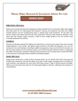 Money Maker Research & Investment Advisor Pvt. Ltd.
www.moneymakerfinancial.com
An ISO 9001-2008 Company
PRECIOUS METALS:
Bullion prices closed yesterday with sharp gains as dollar tumbles from its recent peak. Dollar index sagged
after New orders for U.S.-made goods fell modestly in February and shipments rose after four straight
monthly declines, but the manufacturing sector is slowing amid rising inventories. On the other side
German exports and imports both fell more than expected in February; data showed on Monday, in the
latest sign that Europe's largest economy is likely to post meagre growth in the first quarter amid
increased headwinds from abroad.
ENERGY:
Oil prices on Monday reached their highest since November as concerns over exports from war-torn Libya
stoked tightness in the market, with global supply already hit by OPEC-led production cuts and U.S.
sanctions on Iran and Venezuela. According to global news agencies, Libya is on the brink of a new war. As
per the recent market cues from Reuters sources, one of the key Russian officials to foster a supply pact
with OPEC, Kirill Dmitriev, signaled on Monday Russia wanted to raise oil output when it meets with OPEC
in June because of improving market conditions and falling stockpiles
BASE METALS:
Copper prices shoots-up as a apart of short covering activity. As U.S. declines from short term peak and
Crudeoil prices gained to multi months higher level, Gains in LME copper prompted shorts in Shanghai to
cover positions, and bolstered the most active SHFE May contract a high of 49,560 yuan/mt overnight.
While as per recent data new orders for US-made goods dipped in February, reflecting some weakness in
manufacturing.
MARKET WRAP
 