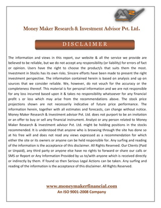Money Maker Research & Investment Advisor Pvt. Ltd.
www.moneymakerfinancial.com
An ISO 9001-2008 Company
The information and views in this report, our website & all the service we provide are
believed to be reliable, but we do not accept any responsibility (or liability) for errors of fact
or opinion. Users have the right to choose the product/s that suits them the most.
Investment in Stocks has its own risks. Sincere efforts have been made to present the right
investment perspective. The information contained herein is based on analysis and up on
sources that we consider reliable. We, however, do not vouch for the accuracy or the
completeness thereof. This material is for personal information and we are not responsible
for any loss incurred based upon it & takes no responsibility whatsoever for any financial
profit s or loss which may arise from the recommendations above. The stock price
projections shown are not necessarily indicative of future price performance. The
information herein, together with all estimates and forecasts, can change without notice.
Money Maker Research & Investment advisor Pvt. Ltd. does not purport to be an invitation
or an offer to buy or sell any financial instrument. Analyst or any person related to Money
Maker Research & Investment advisor Pvt. Ltd. might be holding positions in the stocks
recommended. It is understood that anyone who is browsing through the site has done so
at his free will and does not read any views expressed as a recommendation for which
either the site or its owners or anyone can be held responsible for. Any surfing and reading
of the information is the acceptance of this disclaimer. All Rights Reserved. Our Clients (Paid
or Unpaid), any third party or anyone else have no rights to forward or share our calls or
SMS or Report or Any Information Provided by us to/with anyone which is received directly
or indirectly by them. If found so then Serious Legal Actions can be taken. Any surfing and
reading of the information is the acceptance of this disclaimer. All Rights Reserved.
D I S C L A I M E R
VIVEK RANA
Digitally signed by VIVEK RANA
DN: cn=VIVEK RANA, o=MONEYMAKER
RESEARCH & INVESTMENT ADVISOR PVT LTD, ou,
email=info@moneymakerfinancial.com, c=IN
Date: 2019.04.09 10:41:32 +05'30'
 