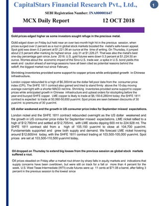 CapitalStars Financial Research Pvt., Ltd., 1
SEBI Registration Number: INA000001647
MCX Daily Report 12 OCT 2018
Gold prices edged higher as some investors sought refuge in the precious metal.
Gold edged down on Friday but held near an over two-month high hit in the previous session, when
prices surged over 2 percent as a rout in global stock markets boosted the metal's safe-haven appeal.
Spot gold was down 0.2 percent at $1,221.06 an ounce at the time of writing. On Thursday, it jumped
about 2.5 percent after marking its highest since July 31 at $1,226.27. That was also the metal's best
one-day percentage gain since June 2016. U.S. gold futures were down 0.3 percent at $1,224.50 an
ounce. Worries about the economic impact of the Sino-U.S. trade war, a spike in U.S. bond yields this
week and caution ahead of earnings seasons have all been cited as potential reasons behind the
selloff, the biggest market rout since February.
Shrinking inventories provided some support to copper prices while anticipated growth in Chinese
infrastructure.
London copper rebounded to a high of $6,300/mt as the dollar fell poor data from the consumer price
index (CPI). The SHFE 1811 contract also gained and tried to stand firmly above the 10-day moving
average overnight with a shorter MACD red line. Shrinking inventories provided some support to copper
prices while anticipated growth in Chinese infrastructure and upbeat orders for stockpiling before the
year-end buoyed SHFE copper. LME copper is likely to trade at $6,150-6,280/mt today; the SHFE 1811
contract is expected to trade at 50,060-50,650 yuan/mt. Spot prices are seen between discounts of 30
yuan/mt to premiums of 30 yuan/mt.
US dollar weakened and the growth in US consumer price index for September missed expectations.
London nickel and the SHFE 1811 contract rebounded overnight as the US dollar weakened and
the growth in US consumer price index for September missed expectations. LME nickel rallied to a
high of $12,780/mt and settled at $12,705/mt, with LME stocks dipping 600 mt to 224,928 mt. The
SHFE 1811 contract slid from a high of 105,150 yuan/mt to close at 104,700 yuan/mt.
Fundamentals supported and grew both supply and demand. We forecast LME nickel hovering
around $12,600/mt today, with the SHFE 1811 contract trading at 103,500-105,000 yuan/mt. Spot
prices are set at 103,500-110,500 yuan/mt today..
Oil dropped on Thursday to extend big losses from the previous session as global stock markets
suffered a rout.
Oil prices steadied on Friday after a market rout driven by sharp falls in equity markets and indications that
supply concerns have been overblown, but were still on track for a fall or more than 4 percent for the
week. U.S. West Texas Intermediate (WTI) crude futures were up 11 cents at $71.08 a barrel, after falling 3
percent in the previous session to the lowest since
 