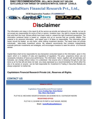 DAILY RECOMMENDATION: SELL MCX CRUDE OCT BELOW
5270 LEVELS FOR TARGET OF 5240/5210 WITH SL 5350 OF LEVELS.
CapitalStars Financial Research Pvt., Ltd.,
SEBI Registration Number: INA000001647
MCX Daily Report 12 OCT 2018
Disclaimer
The information and views in this report & all the service we provide are believed to be reliable, but we do
not accept any responsibility for errors of fact or opinion. Investors have the right to choose the product/s
that suits them the most. Sincere efforts have been made to present the right investment perspective. The
information contained herein is based on analysis and up on sources that we consider reliable. This
material is for personal information and based upon it & takes no responsibility. The information given
herein should be treated as only factor, while making investment decision. The report does not provide
individually tailor-made investment advice. My research recommends that investors independently
evaluate particular investments and strategies, and encourages investors to seek the advice of a financial
adviser.
Capital Stars shall not be responsible for any transaction conducted based on the information given in this
report, which is in violation of rules and regulations of regulators. The price projections shown are not
necessarily indicative of future price performance. The information herein, together with all estimates and
forecasts, can change without notice. It is understood that anyone who is browsing through the site has
done so at his free will and does not read any views expressed as a recommendation for which either the
site or its owners or anyone can be held responsible for. Investment & Trading in Securities Markets are
always subjected to market risk.
Capitalstars Financial Research Private Ltd., Reserves all Rights.
CONTACT US
BRANCH OFFICE
Capitalstars Financial Research Private Limited
Forex Trading Tips Stock Market
Tips Share Tips Expert
PLOT NO.32, MECHANIC NAGAR EXTENSION, IDA SCHEME NO.54, VIJAYNAGAR INDORE
REGISTERED OFFICE
PLOT NO.12, SCHEME NO.78 PART-II, VIJAY NAGAR, INDORE
Email :- backoffice@capiltalstars.in
 