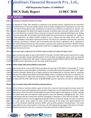 CapitalStars Financial Research Pvt., Ltd.,
SEBI Registration Number: INA000001647
MCX Daily Report
News Highlights
14 DEC 2018
Gold prices steady on Fed policy outlook uncertainty.
Gold prices steadied on Friday, after slipping to a week-low in the previous session, supported by the uncertainty
around the Federal Reserve's next year's policy outlook, while the dollar strengthened on expectations of a rate hike
next week. The dollar firmed against major counterparts as investor focus shifted to an expected U.S. interest rate
hike next week, although gains are likely to be capped on greater uncertainty about next year's policy outlook. Asian
shares were on the defensive as investors kept a wary eye on economic tensions between Washington and Beijing,
while the euro was steady after the European Central Bank halted new bond purchases as expected. The number of
Americans filing applications for jobless benefits tumbled to near a 49-year low last week, which could ease
concerns about a slowdown in the labour market and economy. The risk of a U.S. recession in the next two years has
risen to 40 percent, according to a Reuter’s poll of economists who also found a significant shift in expectations
toward fewer Federal Reserve interest rate rises next year. European Union leaders assured Prime Minister Theresa
May on Thursday that the Brexit treaty she agreed last month but is struggling to get through UK parliament should
not bind Britain forever to EU rules.
New US-China trade hopes weighed on the US dollar index overnight and supported copper prices.
London copper pared earlier gains to close at $6,153/mt on Thursday. The SHFE 1902 contract came off from a high
of 49,440 yuan/mt overnight, ending at 49,260 yuan/mt. As the US dollar strengthened, copper prices are expected
to remain rangebound at lows today. LME copper is likely to trade at $6,150-6,200/mt with the SHFE 1902 contract
at 49,000-49,500 yuan/mt. Spot premiums are seen lower at 20-70 yuan/mt.
As the US dollar surged, LME nickel tumbled to close lower.
London nickel initially fell to a low of $10,725/mt, just above the year-low of $10,720/mt on November 27. It then
clawed back those losses to close 0.6% higher at $10,850/mt. The SHFE 1905 contract fluctuated to close 0.4% higher
at 89,380 yuan/mt overnight. Market focus is largely attuned to the fundamentals as investors await an upcoming
two-day meeting of the Federal Open Market Committee (FOMC), which is scheduled to take place on December 18-
19. The recent improvement in spot trades limited losses in nickel prices. LME nickel is expected to hover around
$10,800/mt today with the SHFE 1905 contract at 88,500-90,000 yuan/mt. Spot prices are seen at 89,000-96,500
yuan/mt.
Oil prices fall as investors take profits amid China economy worries.
Oil prices fell on Friday as investors cashed in gains of more than 2 percent made during the previous session on
concerns demand may slump amid slowing economic growth, though there are still expectations for producer supply
cuts to support prices. China, the world's second-largest economy and the largest crude importer, on Friday reported
some of the slowest retail sales and industrial output growth in years for November, highlighting the risks of the
country's trade dispute with the United States. Refinery throughput in November in China fell from October, which
was the second-highest month on record, suggesting an easing in Chinese oil demand, though runs were 2.9 percent
higher than a year earlier. Some support for prices remains because of the output cuts agreed between the
Organization of the Petroleum Exporting Countries (OPEC) and non-OPEC producers including Russia. That could
create a supply deficit by the second quarter of next year, the International Energy Agency (IEA) said on Thursday.
International benchmark Brent crude rose 2.2 percent on Thursday, while WTI climbed 2.8 percent.
 