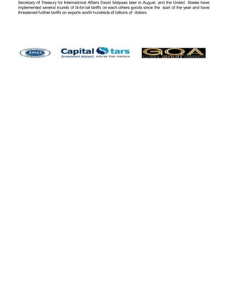 Secretary of Treasury for International Affairs David Malpass later in August. and the United States have
implemented several rounds of tit-for-tat tariffs on each others goods since the start of the year and have
threatened further tariffs on exports worth hundreds of billions of dollars.
 