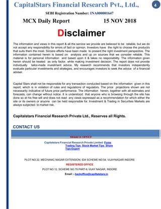CapitalStars Financial Research Pvt., Ltd., 4
SEBI Registration Number: INA000001647
MCX Daily Report 15 NOV 2018
Disclaimer
The information and views in this report & all the service we provide are believed to be reliable, but we do
not accept any responsibility for errors of fact or opinion. Investors have the right to choose the product/s
that suits them the most. Sincere efforts have been made to present the right investment perspective. The
information contained herein is based on analysis and up on sources that we consider reliable. This
material is for personal information and based upon it & takes no responsibility. The information given
herein should be treated as only factor, while making investment decision. The report does not provide
individually tailor-made investment advice. My research recommends that investors independently
evaluate particular investments and strategies, and encourages investors to seek the advice of a financial
adviser.
Capital Stars shall not be responsible for any transaction conducted based on the information given in this
report, which is in violation of rules and regulations of regulators. The price projections shown are not
necessarily indicative of future price performance. The information herein, together with all estimates and
forecasts, can change without notice. It is understood that anyone who is browsing through the site has
done so at his free will and does not read any views expressed as a recommendation for which either the
site or its owners or anyone can be held responsible for. Investment & Trading in Securities Markets are
always subjected to market risk.
Capitalstars Financial Research Private Ltd., Reserves all Rights.
CONTACT US
BRANCH OFFICE
Capitalstars Financial Research Private Limited Forex
Trading Tips Stock Market Tips Share
Tips Expert
PLOT NO.32, MECHANIC NAGAR EXTENSION, IDA SCHEME NO.54, VIJAYNAGAR INDORE
REGISTERED OFFICE
PLOT NO.12, SCHEME NO.78 PART-II, VIJAY NAGAR, INDORE
Email :- backoffice@capiltalstars.in
 