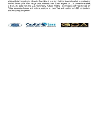 which will start targeting its oil sector from Nov. 4. In a sign that the financial market is positioning
itself for further price rises, hedge funds increased their bullish wagers on U.S. crude in the week
to Sept. 25, data from the U.S. Commodity Futures Trading Commission (CFTC) showed on
Friday, increasing futures and options positions in New York and London by 3,728 contracts to
346,566 during the period.
 