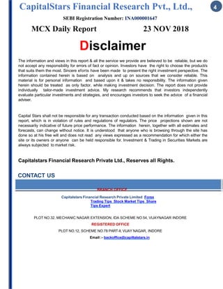 CapitalStars Financial Research Pvt., Ltd., 4
SEBI Registration Number: INA000001647
MCX Daily Report 23 NOV 2018
Disclaimer
The information and views in this report & all the service we provide are believed to be reliable, but we do
not accept any responsibility for errors of fact or opinion. Investors have the right to choose the product/s
that suits them the most. Sincere eforts have been made to present the right investment perspective. The
information contained herein is based on analysis and up on sources that we consider reliable. This
material is for personal information and based upon it & takes no responsibility. The information given
herein should be treated as only factor, while making investment decision. The report does not provide
individually tailor-made investment advice. My research recommends that investors independently
evaluate particular investments and strategies, and encourages investors to seek the advice of a financial
adviser.
Capital Stars shall not be responsible for any transaction conducted based on the information given in this
report, which is in violation of rules and regulations of regulators. The price projections shown are not
necessarily indicative of future price performance. The information herein, together with all estimates and
forecasts, can change without notice. It is understood that anyone who is browsing through the site has
done so at his free will and does not read any views expressed as a recommendation for which either the
site or its owners or anyone can be held responsible for. Investment & Trading in Securities Markets are
always subjected to market risk.
Capitalstars Financial Research Private Ltd., Reserves all Rights.
CONTACT US
BRANCH OFFICE
Capitalstars Financial Research Private Limited Forex
Trading Tips Stock Market Tips Share
Tips Expert
PLOT NO.32, MECHANIC NAGAR EXTENSION, IDA SCHEME NO.54, VIJAYNAGAR INDORE
REGISTERED OFFICE
PLOT NO.12, SCHEME NO.78 PART-II, VIJAY NAGAR, INDORE
Email :- backoffice@capiltalstars.in
 