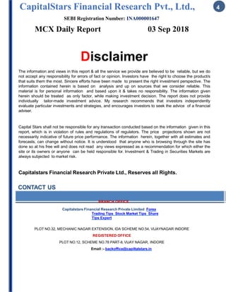 CapitalStars Financial Research Pvt., Ltd., 4
SEBI Registration Number: INA000001647
MCX Daily Report 03 Sep 2018
Disclaimer
The information and views in this report & all the service we provide are believed to be reliable, but we do
not accept any responsibility for errors of fact or opinion. Investors have the right to choose the product/s
that suits them the most. Sincere efforts have been made to present the right investment perspective. The
information contained herein is based on analysis and up on sources that we consider reliable. This
material is for personal information and based upon it & takes no responsibility. The information given
herein should be treated as only factor, while making investment decision. The report does not provide
individually tailor-made investment advice. My research recommends that investors independently
evaluate particular investments and strategies, and encourages investors to seek the advice of a financial
adviser.
Capital Stars shall not be responsible for any transaction conducted based on the information given in this
report, which is in violation of rules and regulations of regulators. The price projections shown are not
necessarily indicative of future price performance. The information herein, together with all estimates and
forecasts, can change without notice. It is understood that anyone who is browsing through the site has
done so at his free will and does not read any views expressed as a recommendation for which either the
site or its owners or anyone can be held responsible for. Investment & Trading in Securities Markets are
always subjected to market risk.
Capitalstars Financial Research Private Ltd., Reserves all Rights.
CONTACT US
BRANCH OFFICE
Capitalstars Financial Research Private Limited Forex
Trading Tips Stock Market Tips Share
Tips Expert
PLOT NO.32, MECHANIC NAGAR EXTENSION, IDA SCHEME NO.54, VIJAYNAGAR INDORE
REGISTERED OFFICE
PLOT NO.12, SCHEME NO.78 PART-II, VIJAY NAGAR, INDORE
Email :- backoffice@capiltalstars.in
 