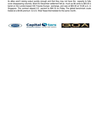 its allies aren’t raising output quickly enough and that they may not have the capacity to fully
cover disappearing volumes. Brent for December settlement fell as much as 96 cents to $83.20 a
barrel on the London-based ICE Futures Europe exchange, and was at $83.30 at 10:28 a.m. in
Singapore. The contract slipped 0.5 percent to $84.16 on Friday. The global benchmark crude
traded at a $9.66 premium to U.S. West Texas Intermediate for the same month.
 