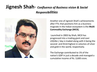 Jignesh Shah- Confluence of Business vision & Social
Responsibilities
Another one of Jignesh Shah’s achievements
after FTIL that positions him as a business
magnate in the Indian ecosystem is the Multi
Commodity Exchange (MCX).
Launched in 2003 by Shah, MCX has
progressed into a trading giant and over
US$2bn / day is traded along with it being the
second- and third-highest in volumes of silver
and gold in the world, respectively.
The Exchange contributed to 1% of the
nation’s GDP in just a decade and managed a
cumulative income of Rs. 3,600 crore.
 