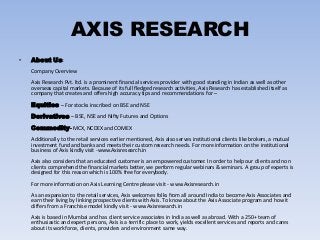 AXIS RESEARCH
• About Us:
Company Overview
Axis Research Pvt. ltd. is a prominent financial services provider with good standing in Indian as well as other
overseas capital markets. Because of its full fledged research activities, Axis Research has established itself as
company that creates and offers high accuracy tips and recommendations for –
Equities – For stocks inscribed on BSE and NSE
Derivatives – BSE, NSE and Nifty Futures and Options
Commodity- MCX, NCDEX and COMEX
Additionally to the retail services earlier mentioned, Axis also serves institutional clients like brokers, a mutual
investment fund and banks and meets their custom research needs. For more information on the institutional
business of Axis kindly visit -www.Axisresearch.in
Axis also considers that an educated customer is an empowered customer. In order to help our clients and non
clients comprehend the financial markets better, we perform regular webinars & seminars. A group of experts is
designed for this reason which is 100% free for everybody.
For more information on Axis Learning Centre please visit - www.Axisresearch.in
As an expansion to the retail services, Axis welcomes folks from all around India to become Axis Associates and
earn their living by linking prospective clients with Axis. To know about the Axis Associate program and how it
differs from a Franchise model kindly visit - www.Axisresearch.in
Axis is based in Mumbai and has client service associates in India as well as abroad. With a 250+ team of
enthusiastic and expert persons, Axis is a terrific place to work, yields excellent services and reports and cares
about its workforce, clients, providers and environment same way.
 