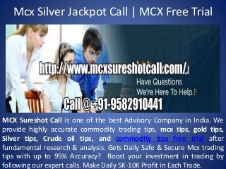 Mcx Silver Jackpot Call | MCX Free Trial
MCX Sureshot Call is one of the best Advisory Company in India. We
provide highly accurate commodity trading tips, mcx tips, gold tips,
Silver tips, Crude oil tips, and commodity tips free trial after
fundamental research & analysis. Gets Daily Safe & Secure Mcx trading
tips with up to 95% Accuracy? Boost your investment in trading by
following our expert calls. Make Daily 5K-10K Profit in Each Trade.
 