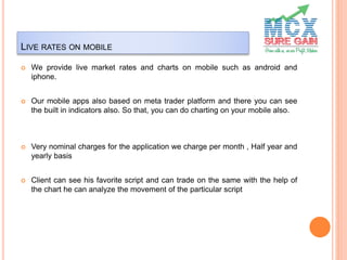 LIVE RATES ON MOBILE
 We provide live market rates and charts on mobile such as android and
iphone.
 Our mobile apps also based on meta trader platform and there you can see
the built in indicators also. So that, you can do charting on your mobile also.
 Very nominal charges for the application we charge per month , Half year and
yearly basis
 Client can see his favorite script and can trade on the same with the help of
the chart he can analyze the movement of the particular script
 