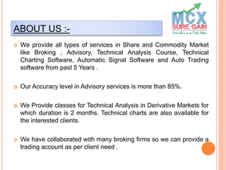 ABOUT US :-
 We provide all types of services in Share and Commodity Market
like Broking , Advisory, Technical Analysis Course, Technical
Charting Software, Automatic Signal Software and Auto Trading
software from past 5 Years .
 Our Accuracy level in Advisory services is more than 85%.
 We Provide classes for Technical Analysis in Derivative Markets for
which duration is 2 months. Technical charts are also available for
the interested clients.
 We have collaborated with many broking firms so we can provide a
trading account as per client need .
 