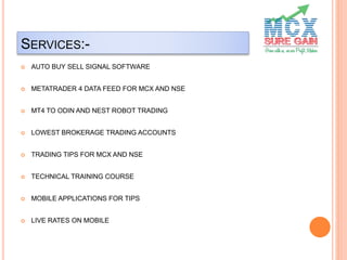 SERVICES:-
 AUTO BUY SELL SIGNAL SOFTWARE
 METATRADER 4 DATA FEED FOR MCX AND NSE
 MT4 TO ODIN AND NEST ROBOT TRADING
 LOWEST BROKERAGE TRADING ACCOUNTS
 TRADING TIPS FOR MCX AND NSE
 TECHNICAL TRAINING COURSE
 MOBILE APPLICATIONS FOR TIPS
 LIVE RATES ON MOBILE
 