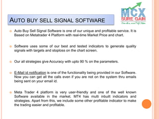 AUTO BUY SELL SIGNAL SOFTWARE
 Auto Buy Sell Signal Software is one of our unique and profitable service. It is
Based on Metatrader 4 Platform with real-time Market Price and chart.
 Software uses some of our best and tested indicators to generate quality
signals with targets and stoploss on the chart screen.
 Our all strategies give Accuracy with upto 90 % on the parameters.
 E-Mail id notification is one of the functionality being provided in our Software.
Now you can get all the calls even if you are not on the system thru emails
being sent on your email id.
 Meta Trader 4 platform is very user-friendly and one of the well known
Software available in the market. MT4 has multi inbuilt indicators and
strategies. Apart from this, we include some other profitable indicator to make
the trading easier and profitable.
 