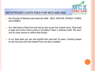 METATRADER 4 DATA FEED FOR MCX AND NSE
 We Provide all Markets data feed like NSE , MCX, MCX-SX, NCDEX, FOREX
and COMEX.
 Our data feed is Real time and tick by tick as per the market move. Data feed
is legal and online which works in the Meta Trader 4 software itself. We don’t
use an outer source or offline data facility.
 In our Data feed you can see backfill with upto last 10 years. Charting based
on ask bid price and last traded Price are also available.
 