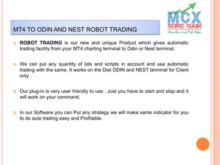 MT4 TO ODIN AND NEST ROBOT TRADING
 ROBOT TRADING is our new and unique Product which gives automatic
trading facility from your MT4 charting terminal to Odin or Nest terminal.
 We can put any quantity of lots and scripts in account and use automatic
trading with the same. It works on the Diet ODIN and NEST terminal for Client
only .
 Our plug-in is very user friendly to use . Just you have to start and stop and it
will work on your command.
 In our Software you can Put any strategy we will make same indicator for you
to do auto trading easy and Profitable.
 