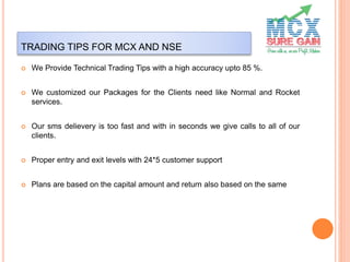 TRADING TIPS FOR MCX AND NSE
 We Provide Technical Trading Tips with a high accuracy upto 85 %.
 We customized our Packages for the Clients need like Normal and Rocket
services.
 Our sms delievery is too fast and with in seconds we give calls to all of our
clients.
 Proper entry and exit levels with 24*5 customer support
 Plans are based on the capital amount and return also based on the same
 