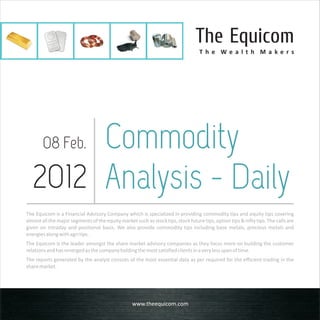 The Equicom
                                                                                   T h e We a l t h M a ke rs




       Commodity
        08 Feb.

  2012 Analysis - Daily
The Equicom is a Financial Advisory Company which is specialized in providing commodity tips and equity tips covering
almost all the major segments of the equity market such as stock tips, stock future tips, option tips & nifty tips. The calls are
given on intraday and positional basis. We also provide commodity tips including base metals, precious metals and
energies along with agri tips.
The Equicom is the leader amongst the share market advisory companies as they focus more on building the customer
relations and has emerged as the company holding the most satisfied clients in a very less span of time.
The reports generated by the analyst consists of the most essential data as per required for the efficient trading in the
share market.




                                                   www.theequicom.com
 