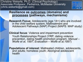 Christine Wekerle, Ph.D. (Clinical Psychology)
Associate Professor, Pediatrics, McMaster University
(chris.wekerle@gmail.com)
Resilience as outcomes (domains) and
processes (pathways, mechanisms)
Research Focus: Adolescents (age 14+) who are involved
in the child welfare system; Maltreatment and
Adolescent Pathways (MAP) Project (MAPS: MAP study)
Clinical focus: Violence and impairment prevention
Youth Relationships Project (YRP; dating violence
prevention, dating health promotion program; Manual –
Wolfe et al, 1997; Evaluation – Wolfe et al,1997)
Populations of interest: Maltreated children, adolescents,
and adults; homeless youth; Aboriginal adolescent
health
 