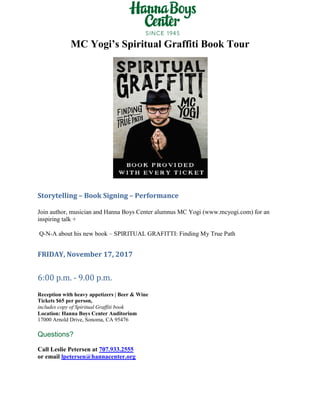 MC Yogi’s Spiritual Graffiti Book Tour
Storytelling – Book Signing – Performance
Join author, musician and Hanna Boys Center alumnus MC Yogi (www.mcyogi.com) for an
inspiring talk +
Q-N-A about his new book – SPIRITUAL GRAFITTI: Finding My True Path
FRIDAY, November 17, 2017
6:00 p.m. - 9.00 p.m.
Reception with heavy appetizers | Beer & Wine
Tickets $65 per person,
includes copy of Spiritual Graffiti book
Location: Hanna Boys Center Auditorium
17000 Arnold Drive, Sonoma, CA 95476
Questions?
Call Leslie Petersen at 707.933.2555
or email lpetersen@hannacenter.org
 