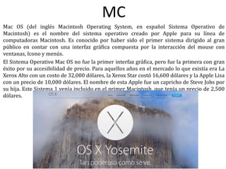 MC
Mac OS (del inglés Macintosh Operating System, en español Sistema Operativo de
Macintosh) es el nombre del sistema operativo creado por Apple para su línea de
computadoras Macintosh. Es conocido por haber sido el primer sistema dirigido al gran
público en contar con una interfaz gráfica compuesta por la interacción del mouse con
ventanas, Icono y menús.
El Sistema Operativo Mac OS no fue la primer interfaz gráfica, pero fue la primera con gran
éxito por su accesibilidad de precio. Para aquellos años en el mercado lo que existía era La
Xerox Alto con un costo de 32,000 dólares, la Xerox Star costó 16,600 dólares y la Apple Lisa
con un precio de 10,000 dólares. El nombre de esta Apple fue un capricho de Steve Jobs por
su hija. Este Sistema 1 venía incluido en el primer Macintosh, que tenía un precio de 2,500
dólares.
 