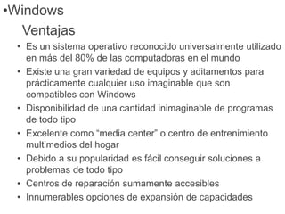 •Windows
Ventajas
• Es un sistema operativo reconocido universalmente utilizado
en más del 80% de las computadoras en el mundo
• Existe una gran variedad de equipos y aditamentos para
prácticamente cualquier uso imaginable que son
compatibles con Windows
• Disponibilidad de una cantidad inimaginable de programas
de todo tipo
• Excelente como “media center” o centro de entrenimiento
multimedios del hogar
• Debido a su popularidad es fácil conseguir soluciones a
problemas de todo tipo
• Centros de reparación sumamente accesibles
• Innumerables opciones de expansión de capacidades
 