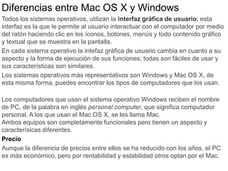 Diferencias entre Mac OS X y Windows
Todos los sistemas operativos, utilizan la interfaz gráfica de usuario; esta
interfaz es la que le permite al usuario interactuar con el computador por medio
del ratón haciendo clic en los íconos, botones, menús y todo contenido gráfico
y textual que se muestra en la pantalla.
En cada sistema operativo la intefaz gráfica de usuario cambia en cuanto a su
aspecto y la forma de ejecución de sus funciones; todas son fáciles de usar y
sus características son similares.
Los sistemas operativos más representativos son Windows y Mac OS X, de
esta misma forma, puedes encontrar los tipos de computadores que los usan.
Los computadores que usan el sistema operativo Windows reciben el nombre
de PC, de la palabra en inglés personal computer, que significa computador
personal. A los que usan el Mac OS X, se les llama Mac.
Ambos equipos son completamente funcionales pero tienen un aspecto y
caracterísicas diferentes.
Precio
Aunque la diferencia de precios entre ellos se ha reducido con los años, el PC
es más económico, pero por rentabilidad y estabilidad otros optan por el Mac.
 