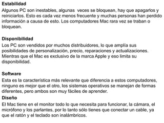 Estabilidad
Algunos PC son inestables, algunas veces se bloquean, hay que apagarlos y
reiniciarlos. Esto es cada vez menos frecuente y muchas personas han perdido
información a causa de esto. Los computadores Mac rara vez se traban o
bloquean.
Disponibilidad
Los PC son vendidos por muchos distribuidores, lo que amplía sus
posibilidades de personalización, precio, reparaciones y actualizaciones.
Mientras que el Mac es exclusivo de la marca Apple y eso limita su
disponibilidad.
Software
Esta es la característica más relevante que diferencia a estos computadores,
ninguno es mejor que el otro, los sistemas operativos se manejan de formas
diferentes, pero ambos son muy fáciles de aprender.
Diseño
El Mac tiene en el monitor todo lo que necesita para funcionar, la cámara, el
micrófono y los parlantes, por lo tanto sólo tienes que conectar un cable, ya
que el ratón y el teclado son inalámbricos.
 
