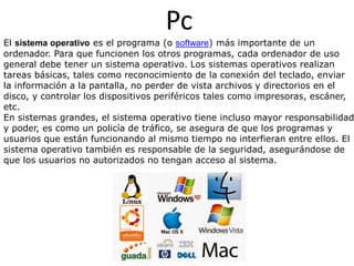 Pc
El sistema operativo es el programa (o software) más importante de un
ordenador. Para que funcionen los otros programas, cada ordenador de uso
general debe tener un sistema operativo. Los sistemas operativos realizan
tareas básicas, tales como reconocimiento de la conexión del teclado, enviar
la información a la pantalla, no perder de vista archivos y directorios en el
disco, y controlar los dispositivos periféricos tales como impresoras, escáner,
etc.
En sistemas grandes, el sistema operativo tiene incluso mayor responsabilidad
y poder, es como un policía de tráfico, se asegura de que los programas y
usuarios que están funcionando al mismo tiempo no interfieran entre ellos. El
sistema operativo también es responsable de la seguridad, asegurándose de
que los usuarios no autorizados no tengan acceso al sistema.
 