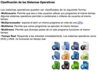 Clasificación de los Sistemas Operativos
Los sistemas operativos pueden ser clasificados de la siguiente forma:
•Multiusuario: Permite que dos o más usuarios utilicen sus programas al mismo tiempo.
Algunos sistemas operativos permiten a centenares o millares de usuarios al mismo
tiempo.
•Multiprocesador: soporta el abrir un mismo programa en más de una CPU.
•Multitarea: Permite que varios programas se ejecuten al mismo tiempo.
•Multitramo: Permite que diversas partes de un solo programa funcionen al mismo
tiempo.
•Tiempo Real: Responde a las entradas inmediatamente. Los sistemas operativos como
DOS y UNIX, no funcionan en tiempo real.
 