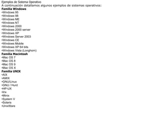 Ejemplos de Sistema Operativo
A continuación detallamos algunos ejemplos de sistemas operativos:
Familia Windows
•Windows 95
•Windows 98
•Windows ME
•Windows NT
•Windows 2000
•Windows 2000 server
•Windows XP
•Windows Server 2003
•Windows CE
•Windows Mobile
•Windows XP 64 bits
•Windows Vista (Longhorn)
Familia Macintosh
•Mac OS 7
•Mac OS 8
•Mac OS 9
•Mac OS X
Familia UNIX
•AIX
•AMIX
•GNU/Linux
•GNU / Hurd
•HP-UX
•Irix
•Minix
•System V
•Solaris
•UnixWare
 