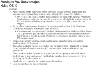 Ventajas Vs. Desventajas
•Mac OS X
• Ventajas
• Apple diseña tanto hardware como software lo que permite garantizar una
buena experiencia de funcionamiento y atender los pequeños detalles
• Un ejemplo lo es el conector del adaptador de corriente llamado “MagSafe”.
Su diseño permite que en caso de tropiezo accidental este se desconecte de
la computadora fácilmente evitando arrastrar a la Mac a un daño casi
seguro.
• En una Mac puedes tener lo mejor de los dos mundos: Mac OS / Windows
(también Linux pero es un tema para otro día)
• Cambios en el procesador o “cerebro” utilizado en los models de Mac desde
2007 permiten que una Mac pueda además de venir con MacOS instalado
también se le pueda instalar Windows ejecutándolo tal como lo haría una
PC convencional.
• El sistema operativo utiliza muchos elementos visuales para comunicar
haciéndo más fácil su uso
• Todos los modelos vienen integrados con características (Bluetooth webcam
conexiones de vídeo avanzados etc.) que en otras computadoras serían
opcionales
• Generalmente estan inmunes a ataques por virus y programas maliciosos
• Se distinguen por su diseño el cual incluye muchas innovaciones en el área
técnica y de funcionamiento
• Excelente en el manejo de contenido multimedios
• Duración de batería es excepcional
 