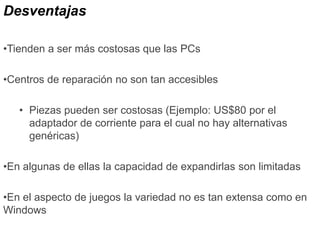 Desventajas
•Tienden a ser más costosas que las PCs
•Centros de reparación no son tan accesibles
• Piezas pueden ser costosas (Ejemplo: US$80 por el
adaptador de corriente para el cual no hay alternativas
genéricas)
•En algunas de ellas la capacidad de expandirlas son limitadas
•En el aspecto de juegos la variedad no es tan extensa como en
Windows
 