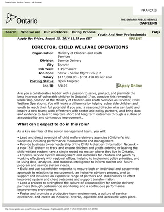 Ontario Public Service Careers - Job Preview
FRANÇAIS
Search Who we are Our workforce Hiring Process
Youth And New Professionals
FAQs
Apply By: Friday, August 15, 2014 11:59 pm EDT PRINT
DIRECTOR, CHILD WELFARE OPERATIONS
Organization: Ministry of Children and Youth
Services
Division: Service Delivery
City: Toronto
Job Term: 1 Permanent
Job Code: SMG2 - Senior Mgmt Group 2
Salary: $115,000.00 - $131,450.00 Per Year
Posting Status: Open Targeted
Job ID: 68425 Apply Online
Are you a collaborative leader with a passion to serve, protect, and promote the
best interests of vulnerable children in Ontario? If so, consider this rewarding
leadership position at the Ministry of Children and Youth Services as Director, Child
Welfare Operations. You will make a difference by helping vulnerable children and
youth to reach their full potential if you are: a seasoned director who can build and
inspire a new team; work effectively with sector and policy partners, and bring data
and evidence to bear to improve short and long term outcomes through a culture of
accountability and continuous improvement.
What can I expect to do in this role?
As a key member of the senior management team, you will:
• Lead and direct oversight of child welfare delivery agencies (Children's Aid
Societies) including performance measurement and management.
• Provide business owner leadership of the Child Protection Information Network –
a new I&IT system to track and ensure children and youth entering or leaving the
child welfare system have a single record no matter where they live in Ontario.
• Improve service system management and outcomes for children and youth by
working effectively with regional offices, helping to implement policy priorities, and
in using data, analytics, and business intelligence to inform current and future
program and service system needs.
• Build and use stakeholder networks to ensure both an individual and sector-wide
approach to relationship management, an inclusive advisory process, and to
support and influence an expansive range of partners and stakeholders to effect
improved system and client outcomes and support transformation.
• Lead a process to strengthen the culture of accountability for service delivery
partners through performance monitoring and a continuous performance
improvement environment.
• Foster and promote a productive team environment, a culture of service
excellence, and create an inclusive, diverse, equitable and accessible work place.
http://www.gojobs.gov.on.ca/Preview.aspx?Language=English&JobID=68425 (1 of 4) [07/31/2014 2:49:37 PM]
 
