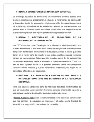1) DEFINA Y CONTEXTUALICE LA TECNOLOGIA EDUCATIVA:
La tecnología educativa, se define como un acercamiento científico basado en la
teoría de sistemas que proporcionan al educador la herramientas de planificación
y desarrollo a través de recursos tecnológicos con el fin de mejorar los procesos
de enseñanza y aprendizaje de los estudiantes, además es una herramienta que
permite tanto a docentes como estudiantes poder estar a la vanguardia de las
nuevas tecnologías que han llegado para facilitar los procesos del PEA
2) DEFINA Y CONTEXTUALICE LAS TECNOLOGIAS DE LA
INFORMACION Y LA COMUNICACIÓN:
Las “TIC” Conocidas como: Tecnologías de la Información y la Comunicación, son
nuevas herramientas o más bien dicho nuevas tecnologías que al transcurso del
tiempo van dando realce en el ámbito de la educación, debido al avance que estas
tienen en la mayor parte del mundo ya que estas constituyen nuevos y mejores
canales de comunicación. Estas han sido creadas con el fin de satisfacer las
necesidades educativas mediante el acceso a programas educativos. Y que con
ello se está logrando educar a al poblado estudiantil desde otra perspectiva
utilizando nuevos métodos y nuevas herramientas didácticas para lograr así un
aprendizaje eficiente en los estudiantes.
3) DESCRIBA LA CLASIFICACION Y FUNCION DE LOS MEDIOS Y
MATERIALES DIDACTICOS QUE SE DEFINEN EN LA TECNOLOGIA
EDUCATIVA:
Para esta etapa se utilizan una serie de materiales didácticos con la finalidad de
que los estudiantes capten, asimilen de manera compleja el contenido expuesto, y
este se hace mediante la utilización de ciertos medios tales como:
-Medios Audiovisuales: Estos son caracterizados como medios de comunicación
que nos permiten la proyección de imágenes y el audio, con la finalidad de
transmitir una mayor visión y transmisión del contenido.
 