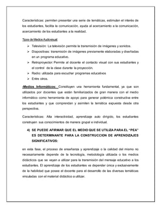 Características: permiten presentar una serie de temáticas, estimulan el interés de
los estudiantes, facilita la comunicación, ayuda al acercamiento a la comunicación,
acercamiento de los estudiantes a la realidad.
Tipos deMediosAudiovisual:
 Televisión: La televisión permite la transmisión de imágenes y sonidos.
 Diapositivas: transmisión de imágenes previamente elaboradas y diseñadas
en un programa educativo.
 Retroproyector: Permite al docente el contacto visual con sus estudiantes y
el control de la clase durante la proyección.
 Radio: utilizada para escuchar programas educativos
 Entre otros.
-Medios Informáticos: Constituyen una herramienta fundamental, ya que son
utilizados por docentes que están familiarizados de gran manera con el medio
informático como herramienta de apoyo para generar polémica constructiva entre
los estudiantes y que comprendan y asimilen la temática expuesta desde otra
perspectiva.
Características: Alta interactividad, aprendizaje auto dirigido, los estudiantes
construyen sus conocimientos de manera grupal e individual.
4) SE PUEDE AFIRMAR QUE EL MEDIO QUE SE UTILIZA PARA EL “PEA”
ES DETERMINANTE PARA LA CONSTRUCCION DE APRENDIZAJES
SIGNIFICATIVOS:
en esta fase, el proceso de enseñanza y aprendizaje o la calidad del mismo no
necesariamente depende de la tecnología, metodología utilizada o los medios
didácticos que se vayan a utilizar para la transmisión del mensaje educativo a los
estudiantes. El aprendizaje de los estudiantes va depender única y exclusivamente
de la habilidad que posee el docente para el desarrollo de las diversas temáticas
vinculadas con el material didáctico a utilizar.
 