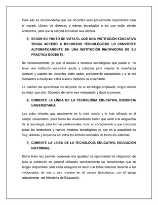 Para ello es recomendable que los docentes sean previamente capacitados para
el manejo idóneo de diversas y nuevas tecnologías a los que están siendo
sometidos, para que la calidad educativa sea efectiva.
5) SEGÚN SU PUNTO DE VISTA EL QUE UNA INSTITUCIÓN EDUCATIVA
TENGA ACCESO A RECURSOS TECNOLÓGICOS LO CONVIERTE
AUTOMATICAMENTE EN UNA INSTITUCIÓN INNOVADORA DE SU
PRACTICA DOCENTE:
No necesariamente, ya que el acceso a recursos tecnológicos que pueda o no
tener una institución educativa ayuda y colabora para mejorar la enseñanza
siempre y cuando los docentes estén aptos, previamente capacitados y a la vez
motivados a manipular estos nuevos métodos de enseñanza.
La calidad del aprendizaje no depende de la tecnología empleada, ningún medio
es mejor que otro. Depende de cómo sea manipulada y dada a conocer.
6) COMENTE LA LÍNEA DE LA TECNOLÓGIA EDUCATIVA, DOCENCIA
UNIVERSITARIA:
Las aulas virtuales que usualmente es lo más común y lo más utilizado en el
campo universitario, pues todas las universidades tienen que estar a la vanguardia
de la tecnología para formar profesionales ricos en conocimiento y que conozcan
todas las tendencias y nuevos modelos tecnológicos ya que en la actualidad es
muy utilizada y requerida en todos los ámbitos laborales de todos los sistemas.
7) COMENTE LA LÍNEA DE LA TECNOLÓGIA EDUCATIVA, EDUCACIÓN
NO FORMAL:
Dicha línea nos permite conservar una igualdad de oportunidad de integración de
toda la población en general utilizando oportunamente las herramientas que se
tengan disponibles para cada categoría es decir que todos tenemos derecho a ser
involucrados de una u otra manera en el campo tecnológico, con el apoyo
naturalmente del Ministerio de Educación.
 