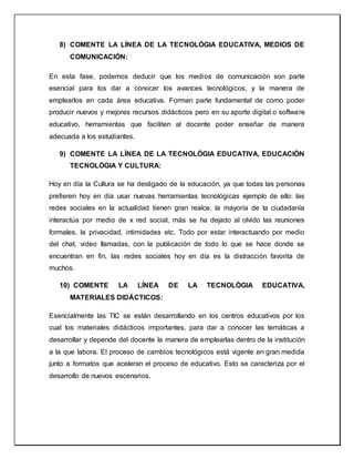 8) COMENTE LA LÍNEA DE LA TECNOLÓGIA EDUCATIVA, MEDIOS DE
COMUNICACIÓN:
En esta fase, podemos deducir que los medios de comunicación son parte
esencial para los dar a conocer los avances tecnológicos, y la manera de
emplearlos en cada área educativa. Forman parte fundamental de como poder
producir nuevos y mejores recursos didácticos pero en su aporte digital o software
educativo, herramientas que faciliten al docente poder enseñar de manera
adecuada a los estudiantes.
9) COMENTE LA LÍNEA DE LA TECNOLÓGIA EDUCATIVA, EDUCACIÓN
TECNOLÓGIA Y CULTURA:
Hoy en día la Cultura se ha desligado de la educación, ya que todas las personas
prefieren hoy en día usar nuevas herramientas tecnológicas ejemplo de ello: las
redes sociales en la actualidad tienen gran realce, la mayoría de la ciudadanía
interactúa por medio de x red social, más se ha dejado al olvido las reuniones
formales, la privacidad, intimidades etc. Todo por estar interactuando por medio
del chat, video llamadas, con la publicación de todo lo que se hace donde se
encuentran en fin, las redes sociales hoy en día es la distracción favorita de
muchos.
10) COMENTE LA LÍNEA DE LA TECNOLÓGIA EDUCATIVA,
MATERIALES DIDÁCTICOS:
Esencialmente las TIC se están desarrollando en los centros educativos por los
cual los materiales didácticos importantes, para dar a conocer las temáticas a
desarrollar y depende del docente la manera de emplearlas dentro de la institución
a la que labora. El proceso de cambios tecnológicos está vigente en gran medida
junto a formatos que aceleran el proceso de educativo. Esto se caracteriza por el
desarrollo de nuevos escenarios.
 