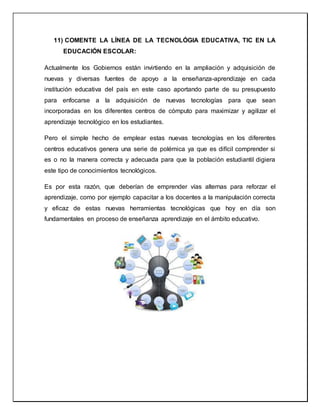 11) COMENTE LA LÍNEA DE LA TECNOLÓGIA EDUCATIVA, TIC EN LA
EDUCACIÓN ESCOLAR:
Actualmente los Gobiernos están invirtiendo en la ampliación y adquisición de
nuevas y diversas fuentes de apoyo a la enseñanza-aprendizaje en cada
institución educativa del país en este caso aportando parte de su presupuesto
para enfocarse a la adquisición de nuevas tecnologías para que sean
incorporadas en los diferentes centros de cómputo para maximizar y agilizar el
aprendizaje tecnológico en los estudiantes.
Pero el simple hecho de emplear estas nuevas tecnologías en los diferentes
centros educativos genera una serie de polémica ya que es difícil comprender si
es o no la manera correcta y adecuada para que la población estudiantil digiera
este tipo de conocimientos tecnológicos.
Es por esta razón, que deberían de emprender vías alternas para reforzar el
aprendizaje, como por ejemplo capacitar a los docentes a la manipulación correcta
y eficaz de estas nuevas herramientas tecnológicas que hoy en día son
fundamentales en proceso de enseñanza aprendizaje en el ámbito educativo.
 