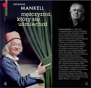 HENNING
   MANKELL
   mê¿czyzna,
  który siê
  uœmiecha³
                Henning Mankell (ur. 1948), jeden
                z najpopularniejszych pisarzy szwedzkich,
                a zarazem wybitny dziennikarz i cz³owiek
                teatru, zas³yn¹³ seri¹ publikowanych
                od 1991 roku powieœci kryminalnych,
                których bohaterem jest komisarz Wallander.
                Sta³y siê one bestsellerami nie tylko
                w Szwecji, na ca³ym œwiecie osi¹gnê³y
                ³¹czny nak³ad ponad szesnastu milionów
                egzemplarzy; doczeka³y siê przek³adów
                na dwadzieœcia piêæ jêzyków i wielu
                ekranizacji, w tym trzynastoodcinkowego
                serialu telewizyjnego (2004). Mankell to
                tak¿e autor powieœci o tematyce spo³ecznej,
                m.in. Comédia infantil (wyd. pol.
                w przygotowaniu), ksi¹¿ek dla dzieci
                i m³odzie¿y, dramaturg i re¿yser teatralny.
                Jego twórczoœæ przynios³a mu wiele nagród,
                m.in. Nagrodê Astrid Lindgren (1996)
                i presti¿ow¹ niemieck¹ Nagrodê Tolerancji
                (2004). Mieszka na przemian w Szwecji
                i w Mozambiku. Nak³adem W.A.B. ukaza³o
                siê dotychczas szeœæ jego powieœci
                kryminalnych: Fa³szywy trop (2002), Pi¹ta
                kobieta (2004), Morderca bez twarzy (2004),
                Bia³a lwica (2005), O krok (2006), Psy z Rygi
                (2006). Wkrótce – Œciana ognia.
 