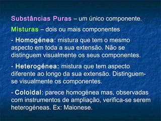 Substâncias Puras – um único componente.
Misturas – dois ou mais componentes
- Homogénea: mistura que tem o mesmo
aspecto em toda a sua extensão. Não se
distinguem visualmente os seus componentes.
- Heterogénea: mistura que tem aspecto
diferente ao longo da sua extensão. Distinguem-
se visualmente os componentes.
- Coloidal: parece homogénea mas, observadas
com instrumentos de ampliação, verifica-se serem
heterogéneas. Ex: Maionese.
 