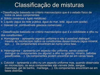 Classificação de misturas
• Classificação baseada no critério macroscópico que é o estado físico de
   todos os seus componentes
a. Sólido (minérios e ligas metálicas)
b. Líquido (água da rede pública, água do mar, leite, água com azeite)
c. Gasoso (ar, combustíveis gasosos comerciais)

• Classificação baseada no critério macroscópico que é a visibilidade a olho nu
dos constituintes:
a. Homogénea – apresenta aspecto uniforme e não é possível distinguir,
   mesmo ao microscópio óptico os constituintes dessa mistura (água mineral,
   aço,…). Os componentes encontram-se numa única fase.

b. Heterogénea – apresenta um aspecto não uniforme, sendo possível
   distinguir os componentes (ou alguns) a olho nu (granito, minério, bebidas
   gaseificadas,…). Os componentes podem encontrar-se em várias fases.

c. Coloidal – apresenta a olho nu um aspecto uniforme mas, quando observada
   ao microscópio, os seus componentes são visíveis (leite, sangue,
   maionese, gel de banho, manteiga,…). Os componentes encontram-se em
   fases distintas.
 