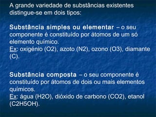 A grande variedade de substâncias existentes
distingue-se em dois tipos:
 
Substância simples ou elementar – o seu
componente é constituído por átomos de um só
elemento químico.
Ex: oxigénio (O2), azoto (N2), ozono (O3), diamante
(C).


Substância composta – o seu componente é
constituído por átomos de dois ou mais elementos
químicos.
Ex: água (H2O), dióxido de carbono (CO2), etanol
(C2H5OH).
 