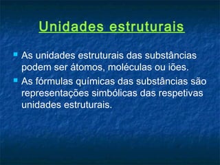 Unidades estruturais
   As unidades estruturais das substâncias
    podem ser átomos, moléculas ou iões.
   As fórmulas químicas das substâncias são
    representações simbólicas das respetivas
    unidades estruturais.
 