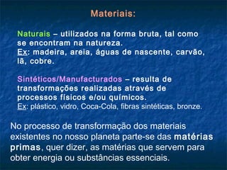 Materiais:

 Naturais – utilizados na forma bruta, tal como
 se encontram na natureza.
 Ex: madeira, areia, águas de nascente, carvão,
 lã, cobre.

 Sintéticos/Manufacturados – resulta de
 transformações realizadas através de
 processos físicos e/ou químicos.
 Ex: plástico, vidro, Coca-Cola, fibras sintéticas, bronze.

No processo de transformação dos materiais
existentes no nosso planeta parte-se das matérias
primas, quer dizer, as matérias que servem para
obter energia ou substâncias essenciais.
 