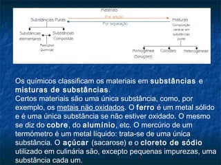 Os químicos classificam os materiais em substâncias e
misturas de substâncias .
Certos materiais são uma única substância, como, por
exemplo, os metais não oxidados. O ferro é um metal sólido
e é uma única substância se não estiver oxidado. O mesmo
se diz do cobre, do alumínio, etc. O mercúrio de um
termómetro é um metal líquido: trata-se de uma única
substância. O açúcar (sacarose) e o cloreto de sódio
utilizado em culinária são, excepto pequenas impurezas, uma
substância cada um.
 