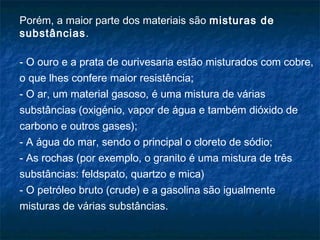 Porém, a maior parte dos materiais são misturas de
substâncias.

- O ouro e a prata de ourivesaria estão misturados com cobre,
o que lhes confere maior resistência;
- O ar, um material gasoso, é uma mistura de várias
substâncias (oxigénio, vapor de água e também dióxido de
carbono e outros gases);
- A água do mar, sendo o principal o cloreto de sódio;
- As rochas (por exemplo, o granito é uma mistura de três
substâncias: feldspato, quartzo e mica)
- O petróleo bruto (crude) e a gasolina são igualmente
misturas de várias substâncias.
 