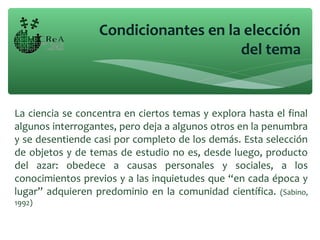 La ciencia se concentra en ciertos temas y explora hasta el final
algunos interrogantes, pero deja a algunos otros en la penumbra
y se desentiende casi por completo de los demás. Esta selección
de objetos y de temas de estudio no es, desde luego, producto
del azar: obedece a causas personales y sociales, a los
conocimientos previos y a las inquietudes que “en cada época y
lugar” adquieren predominio en la comunidad científica. (Sabino,
1992)
Condicionantes en la elección
del tema
 