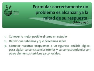 1. Conocer lo mejor posible el tema en estudio
2. Definir qué sabemos y qué deseamos saber
3. Someter nuestras propuestas a un riguroso análisis lógico,
para vigilar su consistencia interior y su correspondencia con
otros elementos teóricos ya conocidos.
Formular correctamente un
problema es alcanzar ya la
mitad de su respuesta
(Sabino, 1992)
 